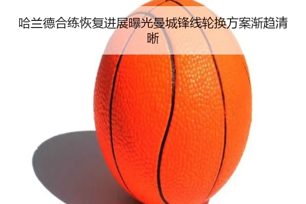 哈兰德合练恢复进展曝光曼城锋线轮换方案渐趋清晰 - HTH